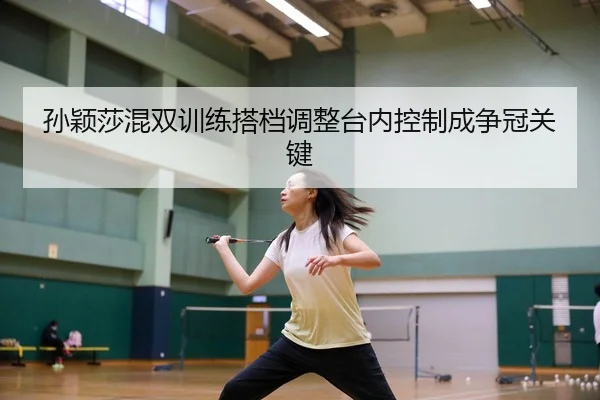 孙颖莎混双训练搭档调整台内控制成争冠关键
