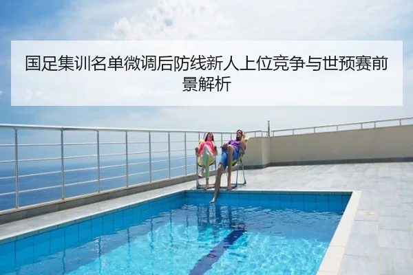 国足集训名单微调后防线新人上位竞争与世预赛前景解析