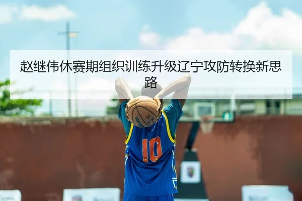 赵继伟休赛期组织训练升级辽宁攻防转换新思路