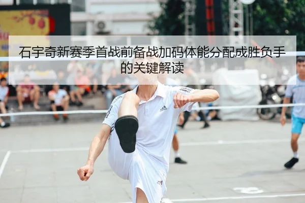 石宇奇新赛季首战前备战加码体能分配成胜负手的关键解读